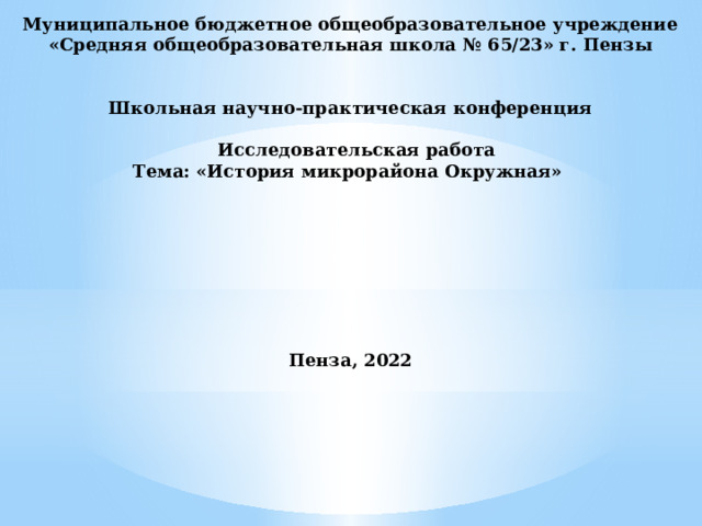 Муниципальное бюджетное общеобразовательное учреждение «Средняя общеобразовательная школа № 65/23» г. Пензы   Школьная научно-практическая конференция   Исследовательская работа Тема: «История микрорайона Окружная»         Пенза, 2022