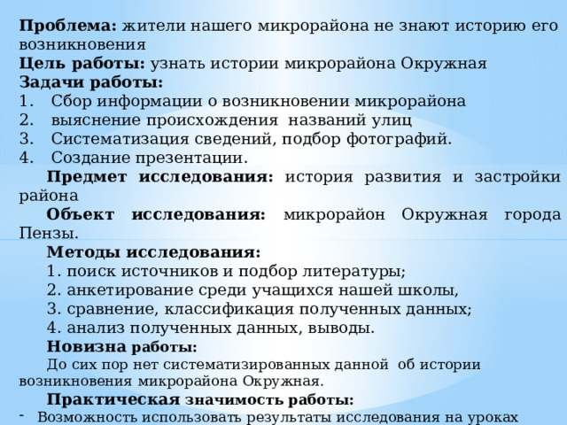 Проблема: жители нашего микрорайона не знают историю его возникновения Цель работы: узнать истории микрорайона Окружная Задачи работы: Сбор информации о возникновении микрорайона выяснение происхождения названий улиц Систематизация сведений, подбор фотографий. Создание презентации. Предмет исследования: история развития и застройки района Объект исследования: микрорайон Окружная города Пензы. Методы исследования: 1. поиск источников и подбор литературы; 2. анкетирование среди учащихся нашей школы, 3. сравнение, классификация полученных данных; 4. анализ полученных данных, выводы. Новизна работы: До сих пор нет систематизированных данной об истории возникновения микрорайона Окружная. Практическая значимость работы: