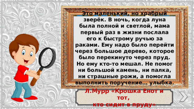 Это маленький, но храбрый зверёк. В ночь, когда луна была полной и светлой, мама первый раз в жизни послала его к быстрому ручью за раками. Ему надо было перейти через большое дерево, которое было перекинуто через пруд. Но ему кто-то мешал. Не помог ни большой камень, ни палка, ни страшные рожи, а помогла выполнить поручение… улыбка. Л.Мурр «Крошка Енот и тот, кто сидит в пруду»