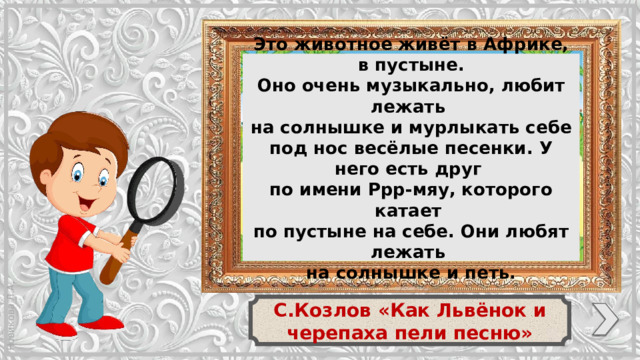 Это животное живёт в Африке, в пустыне. Оно очень музыкально, любит лежать на солнышке и мурлыкать себе под нос весёлые песенки. У него есть друг по имени Ррр-мяу, которого катает по пустыне на себе. Они любят лежать на солнышке и петь. С.Козлов «Как Львёнок и черепаха пели песню»