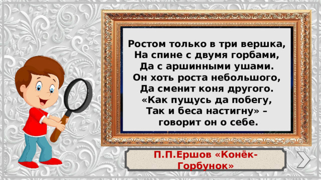 Ростом только в три вершка, На спине с двумя горбами, Да с аршинными ушами. Он хоть роста небольшого, Да сменит коня другого. «Как пущусь да побегу, Так и беса настигну» –  говорит он о себе. П.П.Ершов «Конёк-Горбунок»