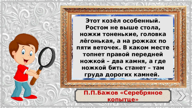 Этот козёл особенный. Ростом не выше стола, ножки тоненькие, головка лёгонькая, а на рожках по пяти веточек. В каком месте топнет правой передней ножкой – два камня, а где ножкой бить станет – там груда дорогих камней. П.П.Бажов «Серебряное копытце»