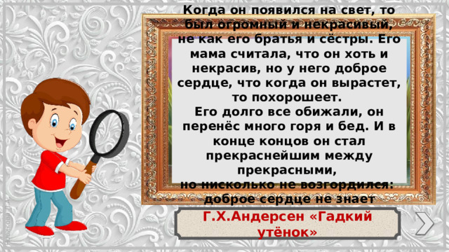 Когда он появился на свет, то был огромный и некрасивый, не как его братья и сёстры. Его мама считала, что он хоть и некрасив, но у него доброе сердце, что когда он вырастет, то похорошеет. Его долго все обижали, он перенёс много горя и бед. И в конце концов он стал прекраснейшим между прекрасными, но нисколько не возгордился: доброе сердце не знает гордости. Г.Х.Андерсен «Гадкий утёнок»