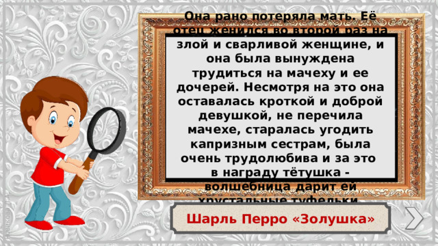 Она рано потеряла мать. Её отец женился во второй раз на злой и сварливой женщине, и она была вынуждена трудиться на мачеху и ее дочерей. Несмотря на это она оставалась кроткой и доброй девушкой, не перечила мачехе, старалась угодить капризным сестрам, была очень трудолюбива и за это в награду тётушка - волшебница дарит ей хрустальные туфельки. Шарль Перро «Золушка»