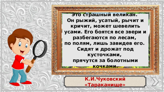 Это страшный великан. Он рыжий, усатый, рычит и кричит, может шевелить усами. Его боятся все звери и разбегаются по лесам, по полям, лишь завидев его. Сидят и дрожат под кусточками, прячутся за болотными кочками. К.И.Чуковский «Тараканище»