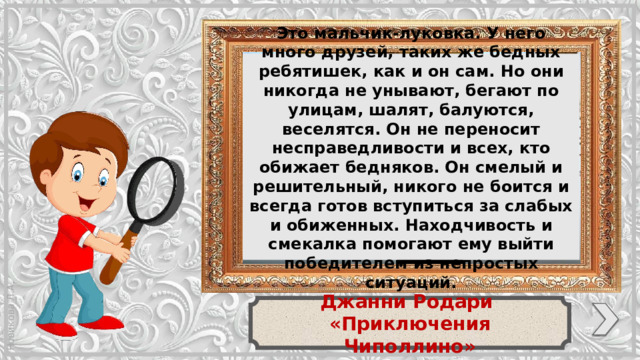 Это мальчик-луковка. У него много друзей, таких же бедных ребятишек, как и он сам. Но они никогда не унывают, бегают по улицам, шалят, балуются, веселятся. Он не переносит несправедливости и всех, кто обижает бедняков. Он смелый и решительный, никого не боится и всегда готов вступиться за слабых и обиженных. Находчивость и смекалка помогают ему выйти победителем из непростых ситуаций. Джанни Родари «Приключения Чиполлино»