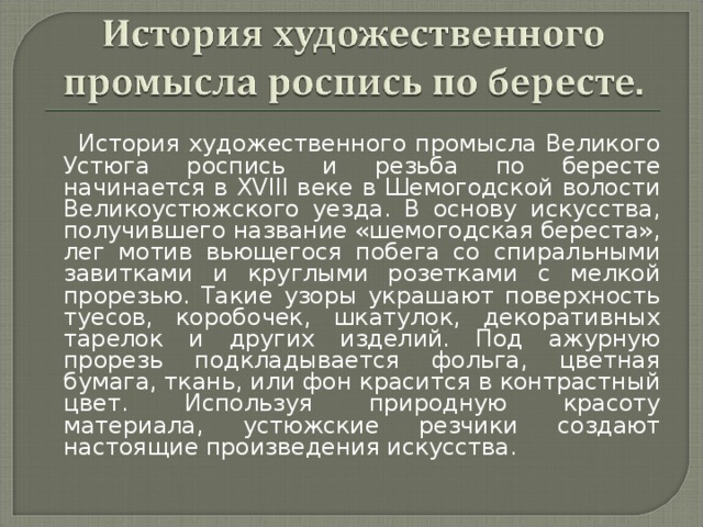 История художественного промысла Великого Устюга роспись и резьба по бересте начинается в XVIII веке в Шемогодской волости Великоустюжского уезда. В основу искусства, получившего название «шемогодская береста», лег мотив вьющегося побега со спиральными завитками и круглыми розетками с мелкой прорезью. Такие узоры украшают поверхность туесов, коробочек, шкатулок, декоративных тарелок и других изделий. Под ажурную прорезь подкладывается фольга, цветная бумага, ткань, или фон красится в контрастный цвет. Используя природную красоту материала, устюжские резчики создают настоящие произведения искусства.