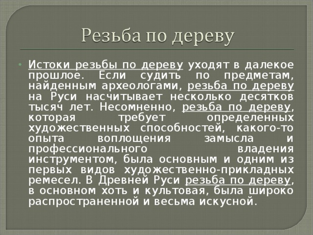 Истоки резьбы по дереву уходят в далекое прошлое. Если судить по предметам, найденным археологами, резьба по дереву на Руси насчитывает несколько десятков тысяч лет. Несомненно, резьба по дереву , которая требует определенных художественных способностей, какого-то опыта воплощения замысла и профессионального владения инструментом, была основным и одним из первых видов художественно-прикладных ремесел. В Древней Руси резьба по дереву