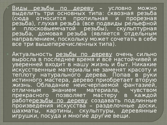 Виды резьбы по дереву – условно можно выделить три основных типа: сквозная резьба (сюда относится пропильная и прорезная резьба), глухая резьба (все подвиды рельефной и плосковыемчатой резьбы), скульптурная резьба, домовая резьба (является отдельным направлением, поскольку может сочетать в себе все три вышеперечисленных типа).  Актуальность резьбы по дереву очень сильно выросла в последнее время и все настойчивей и уверенней входит в нашу жизнь и быт. Никакие искусственные материалы не заменят красоту и теплоту натурального дерева. Попав в руки истинного мастера, дерево приобретает вторую жизнь. Обладание неисчерпаемой фантазией, отличным знанием материала, чувством прекрасного позволяет мастеру в каждой работе резьбы по дереву