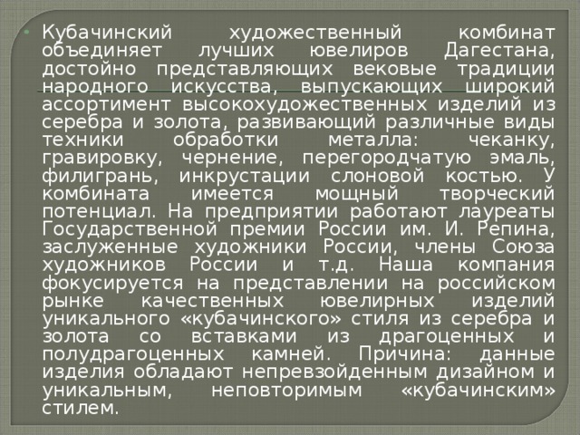 Кубачинский художественный комбинат объединяет лучших ювелиров Дагестана, достойно представляющих вековые традиции народного искусства, выпускающих широкий ассортимент высокохудожественных изделий из серебра и золота, развивающий различные виды техники обработки металла: чеканку, гравировку, чернение, перегородчатую эмаль, филигрань, инкрустации слоновой костью. У комбината имеется мощный творческий потенциал. На предприятии работают лауреаты Государственной премии России им. И. Репина, заслуженные художники России, члены Союза художников России и т.д. Наша компания фокусируется на представлении на российском рынке качественных ювелирных изделий уникального «кубачинского» стиля из серебра и золота со вставками из драгоценных и полудрагоценных камней. Причина: данные изделия обладают непревзойденным дизайном и уникальным, неповторимым «кубачинским» стилем.