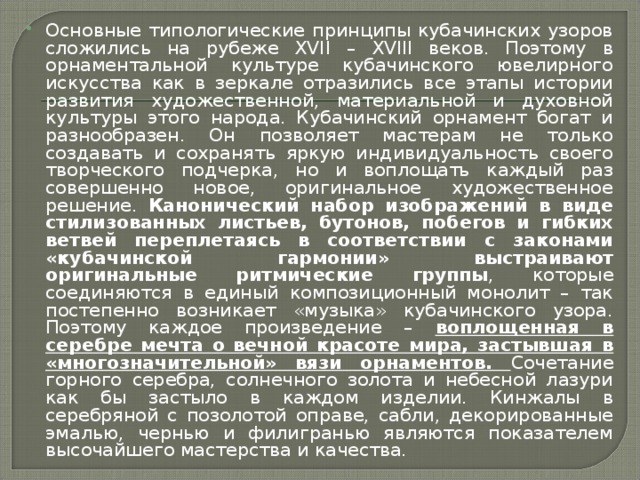 Основные типологические принципы кубачинских узоров сложились на рубеже XVII – XVIII веков. Поэтому в орнаментальной культуре кубачинского ювелирного искусства как в зеркале отразились все этапы истории развития художественной, материальной и духовной культуры этого народа. Кубачинский орнамент богат и разнообразен. Он позволяет мастерам не только создавать и сохранять яркую индивидуальность своего творческого подчерка, но и воплощать каждый раз совершенно новое, оригинальное художественное решение. Канонический набор изображений в виде стилизованных листьев, бутонов, побегов и гибких ветвей переплетаясь в соответствии с законами «кубачинской гармонии» выстраивают оригинальные ритмические группы , которые соединяются в единый композиционный монолит – так постепенно возникает «музыка» кубачинского узора. Поэтому каждое произведение – воплощенная в серебре мечта о вечной красоте мира, застывшая в «многозначительной» вязи орнаментов.