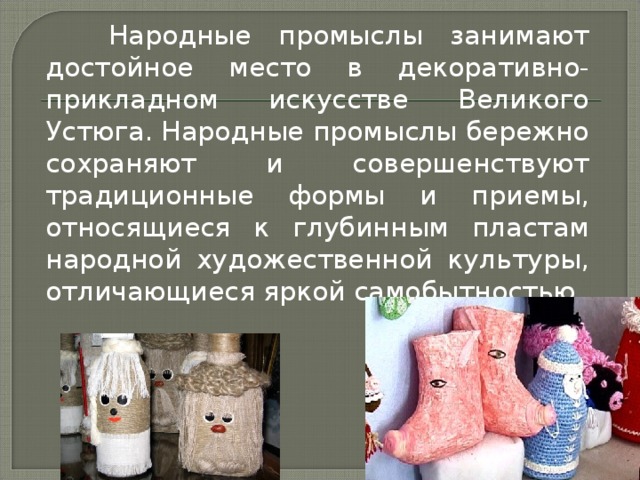 Народные промыслы занимают достойное место в декоративно-прикладном искусстве Великого Устюга. Народные промыслы бережно сохраняют и совершенствуют традиционные формы и приемы, относящиеся к глубинным пластам народной художественной культуры, отличающиеся яркой самобытностью.