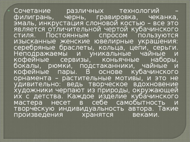 Сочетание различных технологий – филигрань, чернь, гравировка, чеканка, эмаль, инкрустация слоновой костью – все это является отличительной чертой кубачинского стиля. Постоянным спросом пользуются изысканные женские ювелирные украшения: серебряные браслеты, кольца, цепи, серьги. Неподражаемы и уникальные чайные и кофейные сервизы, коньячные наборы, бокалы, рюмки, подстаканники, чайные и кофейные пары. В основе кубачинского орнамента – растительные мотивы, и это не удивительно: ведь творческое вдохновение художники черпают из природы, окружающей их с детства. Каждое изделие кубачинского мастера несет в себе самобытность и творческую индивидуальность автора. Такие произведения хранятся веками.