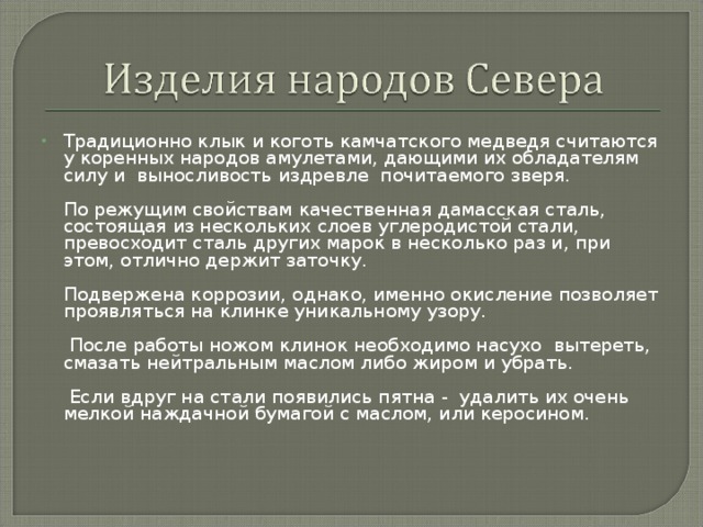 Традиционно клык и коготь камчатского медведя считаются у коренных народов амулетами, дающими их обладателям силу и выносливость издревле почитаемого зверя.   По режущим свойствам качественная дамасская сталь, состоящая из нескольких слоев углеродистой стали, превосходит сталь других марок в несколько раз и, при этом, отлично держит заточку.   Подвержена коррозии, однако, именно окисление позволяет проявляться на клинке уникальному узору.    После работы ножом клинок необходимо насухо вытереть, смазать нейтральным маслом либо жиром и убрать.    Если вдруг на стали появились пятна - удалить их очень мелкой наждачной бумагой с маслом, или керосином.