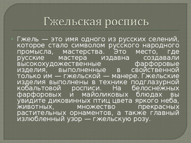 Гжель — это имя одного из русских селений, которое стало символом русского народного промысла, мастерства. Это место, где русские мастера издавна создавали высокохудожественные фарфоровые изделия, выполненные в свойственной только им — гжельской — манере. Гжельские изделия выполнены в технике подглазурной кобальтовой росписи. На белоснежных фарфоровых и майоликовых блюдах вы увидите диковинных птиц цвета яркого неба, животных, множество прекрасных растительных орнаментов, а также главный излюбленный узор — гжельскую розу.