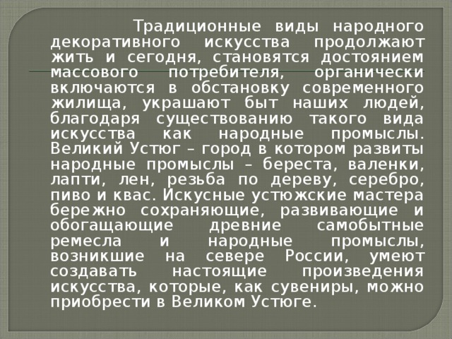 Традиционные виды народного декоративного искусства продолжают жить и сегодня, становятся достоянием массового потребителя, органически включаются в обстановку современного жилища, украшают быт наших людей, благодаря существованию такого вида искусства как народные промыслы. Великий Устюг – город в котором развиты народные промыслы – береста, валенки, лапти, лен, резьба по дереву, серебро, пиво и квас. Искусные устюжские мастера бережно сохраняющие, развивающие и обогащающие древние самобытные ремесла и народные промыслы, возникшие на севере России, умеют создавать настоящие произведения искусства, которые, как сувениры, можно приобрести в Великом Устюге.