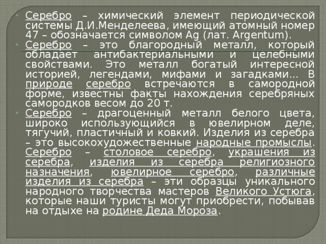 Серебро – химический элемент периодической системы Д.И.Менделеева, имеющий атомный номер 47 – обозначается символом Ag (лат. Argentum). Серебро – это благородный металл, который обладает антибактериальными и целебными свойствами. Это металл богатый интересной историей, легендами, мифами и загадками... В природе  серебро встречаются в самородной форме, известны факты нахождения серебряных самородков весом до 20 т. Серебро – драгоценный металл белого цвета, широко использующийся в ювелирном деле, тягучий, пластичный и ковкий. Изделия из серебра – это высокохудожественные народные промыслы . Серебро – столовое серебро , украшения из серебра , изделия из серебра религиозного назначения , ювелирное серебро , различные изделия из серебра – эти образцы уникального народного творчества мастеров Великого Устюга , которые наши туристы могут приобрести, побывав на отдыхе на родине Деда Мороза