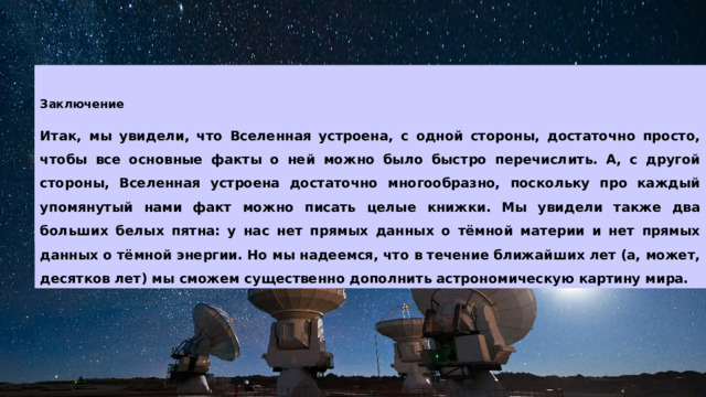 Заключение  Итак, мы увидели, что Вселенная устроена, с одной стороны, достаточно просто, чтобы все основные факты о ней можно было быстро перечислить. А, с другой стороны, Вселенная устроена достаточно многообразно, поскольку про каждый упомянутый нами факт можно писать целые книжки. Мы увидели также два больших белых пятна: у нас нет прямых данных о тёмной материи и нет прямых данных о тёмной энергии. Но мы надеемся, что в течение ближайших лет (а, может, десятков лет) мы сможем существенно дополнить астрономическую картину мира.