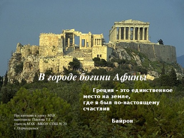 В городе богини Афины  Греция – это единственное место на земле, где я был по-настоящему счастлив  Байрон Презентацию к уроку МХК выполнила Павлова Т.Г., учитель МХК , МКОУ СОШ № 20 г. Первоуральск