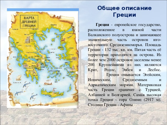 Общее описание Греции  Греция - европейское государство, расположенное в южной части Балканского полуострова и занимающее значительную часть островов юго-восточного Средиземноморья. Площадь Греции - 132 тыс. кв. км. Пятая часть её территории приходится на острова. Из более чем 2000 островов заселены менее 200. Крупнейшими из них являются Крит, Родос, Эвбея и Лесбос.  Греция омывается Эгейским, Ионическим, Средиземным и Адриатическим морями. Материковая часть Греции граничит с Турцией, Албанией и Болгарией. Самая высокая точка Греции - гора Олимп (2917 м). Столица Греции - Афины